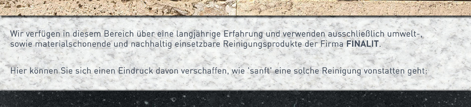 Wir verfügen in diesem Bereich über eine langjährige Erfahrung und verwenden ausschließlich umwelt-, sowie materialschonende und nachhaltig einsetzbare Reinigungsprodukte der Firma FINALIT (Link zu deren Homepage?).
Hier können Sie sich einen Eindruck davon verschaffen, wie 'sanft' eine solche Reinigung vonstatten geht: