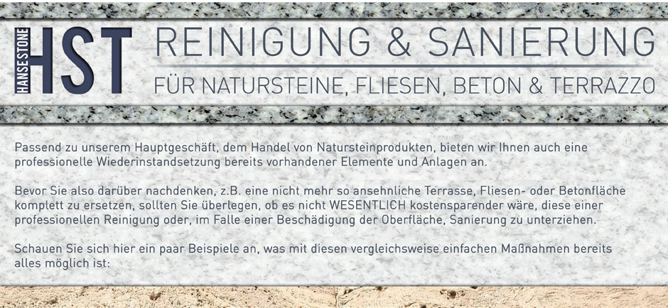 Reinigung und Sanierung für  Natursteinen, Fliesen, Beton und Terrazzo
Passend zu unserem Hauptgeschäft, dem Handel von Natursteinprodukten, bieten wir Ihnen auch eine professionelle Wiederinstandsetzung bereits vorhandener Elemente und Anlagen an. 
Bevor Sie also darüber nachdenken, z.B. eine nicht mehr so ansehnliche Terasse, Fliesen- oder Betonfläche komplett zu ersetzten, sollten Sie überlegen, ob es nicht WESENTLICH kostensparender wäre, diese einer professionellen Reinigung oder, im Falle einer Beschädigung der Oberfläche, Sanierung zu unterziehen.
Schauen Sie sich hier ein paar Beispiele an, was mit diesen vergleichsweise einfachen Maßnahmen bereits alles möglich ist: