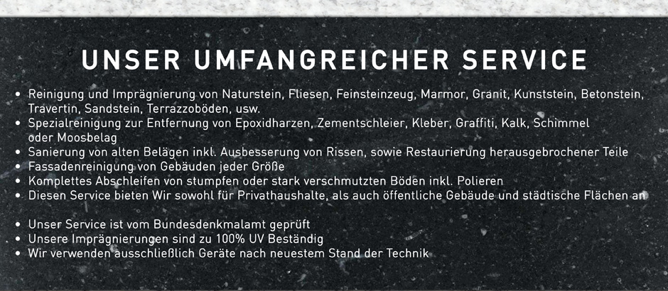 Hier ein Überblick zu unserem umfangreichen Service:
-        Reinigung und Imprägnierung von Naturstein, Fliesen, Feinsteinzeug, Marmor, Granit, Kunststein, Betonstein, Travertin, Sandstein, Terrazzoböden, usw.
-        Spezialreinigung zur Entfernung von Epoxidharzen, Zementschleier, Kleber, Graffiti, Kalk, Schimmel oder Moosbelag
-        Sanierung von alten Belägen inkl. Ausbesserung von Rissen, sowie Restaurierung herausgebrochener Teile
-        Fassadenreinigung von Gebäuden jeder Höhe
-        Komplettes Abschleifen von stumpfen oder stark verschmutzten Böden inkl. Polieren
-        Diesen Service bieten Wir sowohl für Privathaushalte, als auch öffentliche Gebäude und städtische Flächen an 

Unser Service ist vom Bundesdenkmalamt geprüft
Unsere Imprägnierungen sind zu 100% UV Beständig
Wir verwenden ausschließlich Geräte nach neuestem Stand der Technik